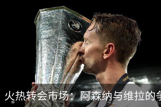 火热转会市场：阿森纳与维拉的争夺战与皇马的小心机