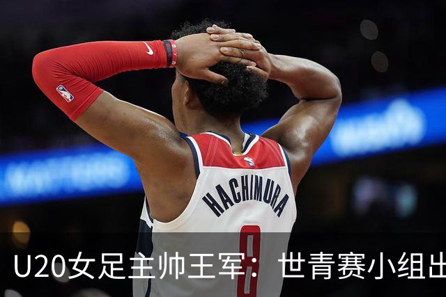 U20女足主帅王军：世青赛小组出线是首要目标，会全力冲击8强